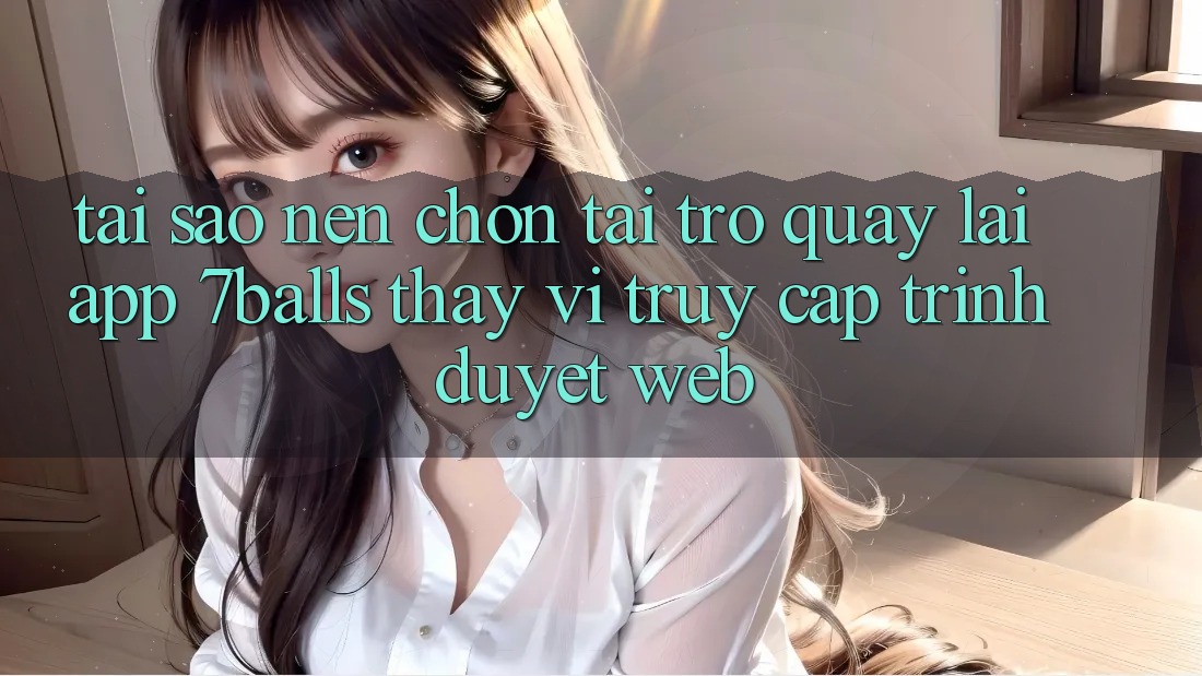 Tại Sao Nên Chọn Tải trở quay lại App 7balls Thay Vì Truy Cập Trình Duyệt Web?