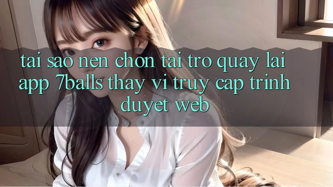 Tại Sao Nên Chọn Tải trở quay lại App 7balls Thay Vì Truy Cập Trình Duyệt Web?