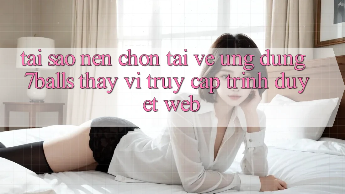 Tại Sao Nên Chọn Tải về Ứng dụng 7balls Thay Vì Truy Cập Trình Duyệt Web?