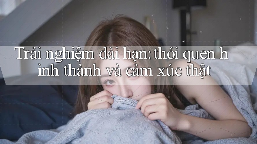 Trải nghiệm dài hạn: thói quen hình thành và cảm xúc thật