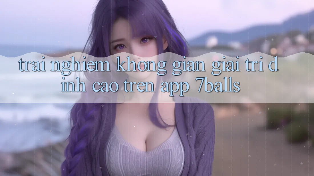 Trải nghiệm Không Gian Giải Trí Đỉnh Cao Trên App 7balls