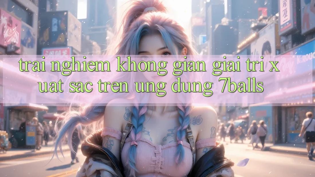 Trải nghiệm Không Gian Giải Trí Xuất sắc Trên Ứng dụng 7balls