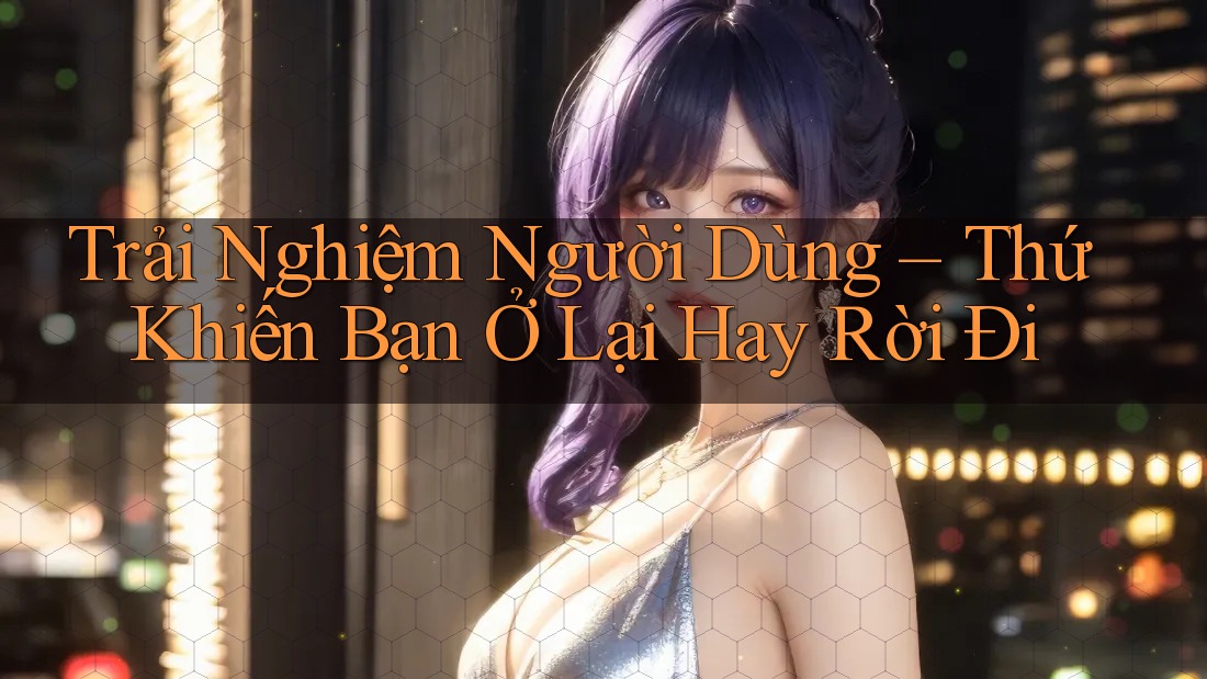 Trải Nghiệm Người Dùng – Thứ Khiến Bạn Ở Lại Hay Rời Đi