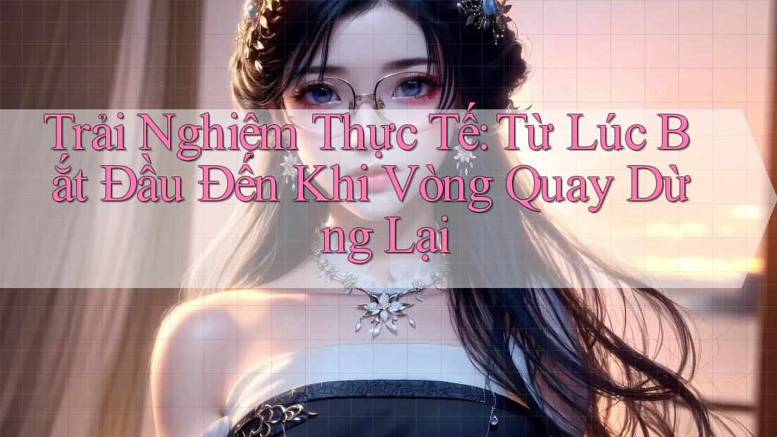 Trải Nghiệm Thực Tế: Từ Lúc Bắt Đầu Đến Khi Vòng Quay Dừng Lại