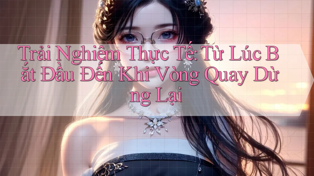Trải Nghiệm Thực Tế: Từ Lúc Bắt Đầu Đến Khi Vòng Quay Dừng Lại
