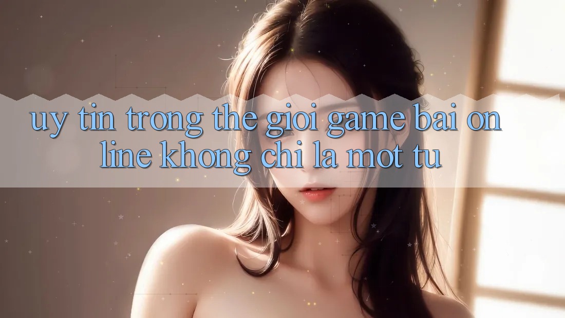 “Uy tín” trong thế giới game bài online không chỉ là một từ