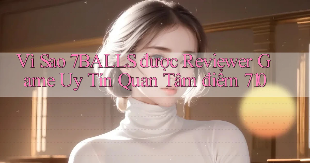 Vì sao 7balls được reviewer game uy tín quan tâm điểm 710